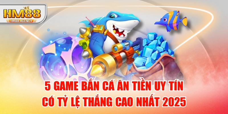 5 Game Bắn Cá Ăn Tiền Uy Tín Có Tỷ Lệ Thắng Cao Nhất 2025